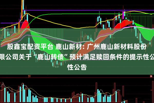 股鑫宝配资平台 鹿山新材: 广州鹿山新材料股份有限公司关于“鹿山转债”预计满足赎回条件的提示性公告