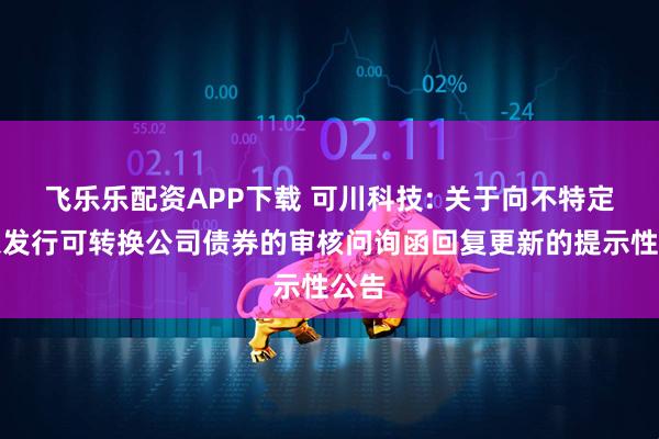 飞乐乐配资APP下载 可川科技: 关于向不特定对象发行可转换公司债券的审核问询函回复更新的提示性公告
