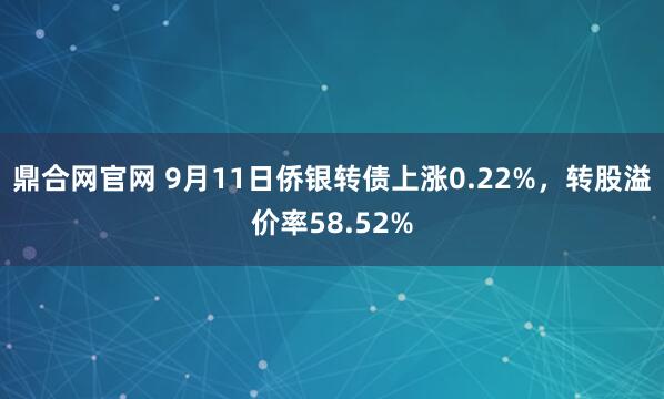 鼎合网官网 9月11日侨银转债上涨0.22%，转股溢价率58.52%