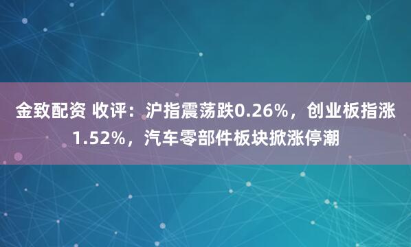金致配资 收评：沪指震荡跌0.26%，创业板指涨1.52%，汽车零部件板块掀涨停潮