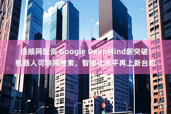 倍顺网配资 Google DeepMind新突破：机器人可联网搜索，智能化水平再上新台阶
