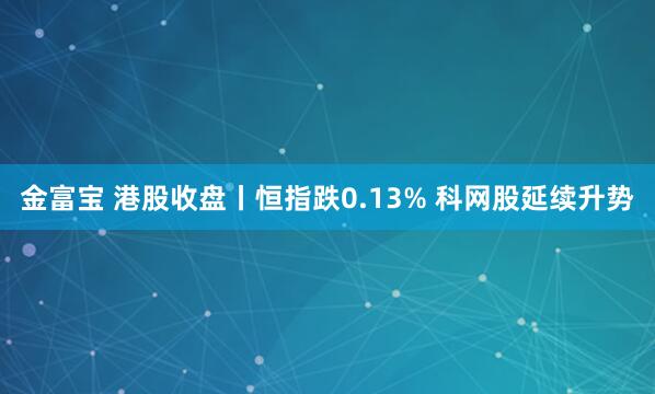 金富宝 港股收盘丨恒指跌0.13% 科网股延续升势
