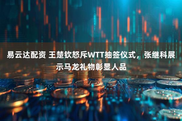 易云达配资 王楚钦怒斥WTT抽签仪式，张继科展示马龙礼物彰显人品