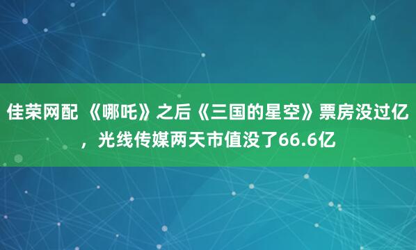 佳荣网配 《哪吒》之后《三国的星空》票房没过亿，光线传媒两天市值没了66.6亿