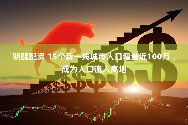 明醒配资 15个新一线城市人口增量近100万 ，成为人口流入高地