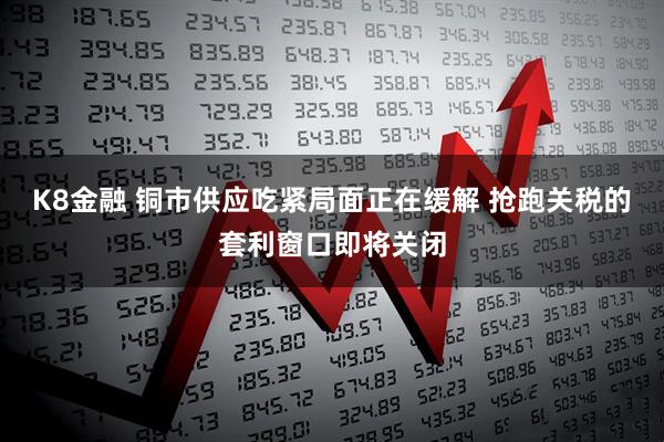 K8金融 铜市供应吃紧局面正在缓解 抢跑关税的套利窗口即将关闭
