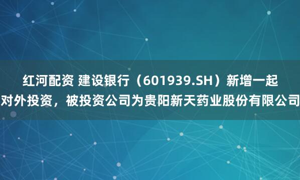 红河配资 建设银行（601939.SH）新增一起对外投资，被投资公司为贵阳新天药业股份有限公司
