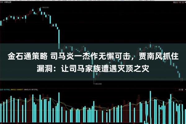金石通策略 司马炎一杰作无懈可击，贾南风抓住漏洞：让司马家族遭遇灭顶之灾
